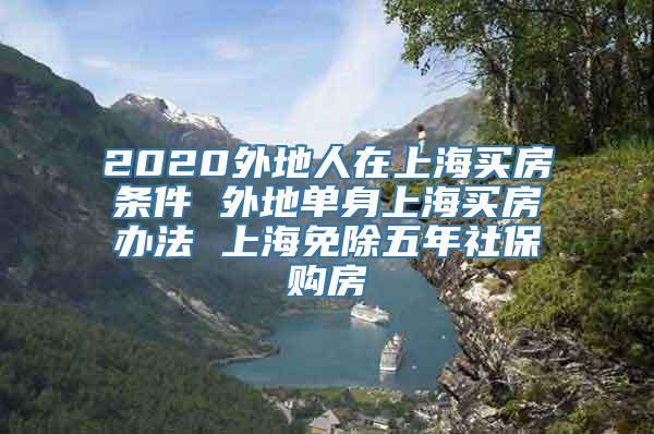 2020外地人在上海买房条件 外地单身上海买房办法 上海免除五年社保购房