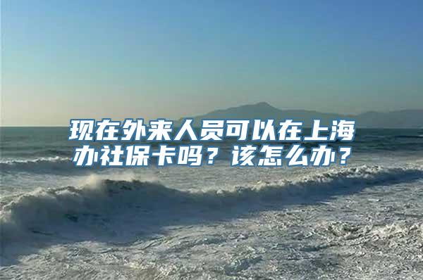 现在外来人员可以在上海办社保卡吗？该怎么办？