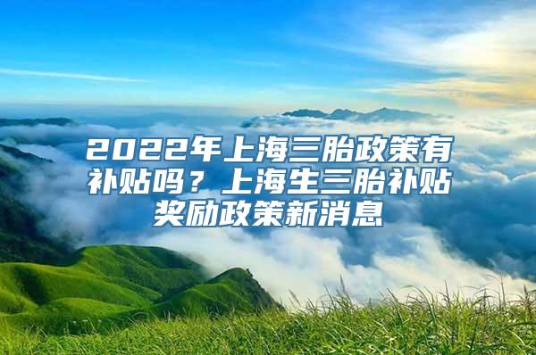 2022年上海三胎政策有补贴吗？上海生三胎补贴奖励政策新消息