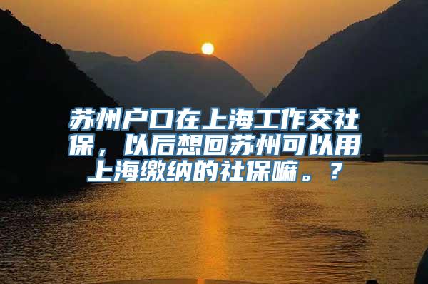 苏州户口在上海工作交社保，以后想回苏州可以用上海缴纳的社保嘛。？