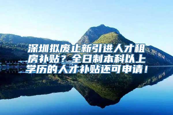 深圳拟废止新引进人才租房补贴？全日制本科以上学历的人才补贴还可申请！