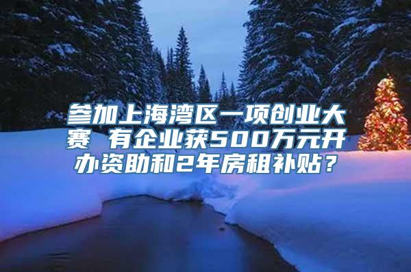 参加上海湾区一项创业大赛 有企业获500万元开办资助和2年房租补贴？