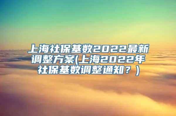 上海社保基数2022最新调整方案(上海2022年社保基数调整通知？)