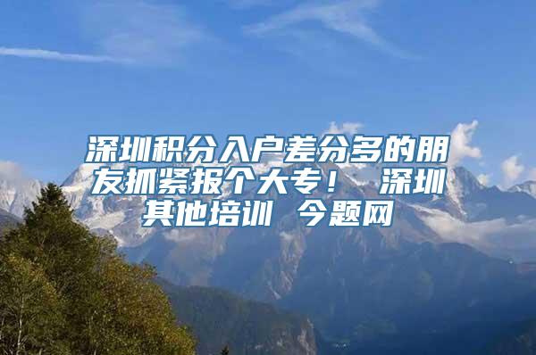 深圳积分入户差分多的朋友抓紧报个大专！ 深圳其他培训 今题网