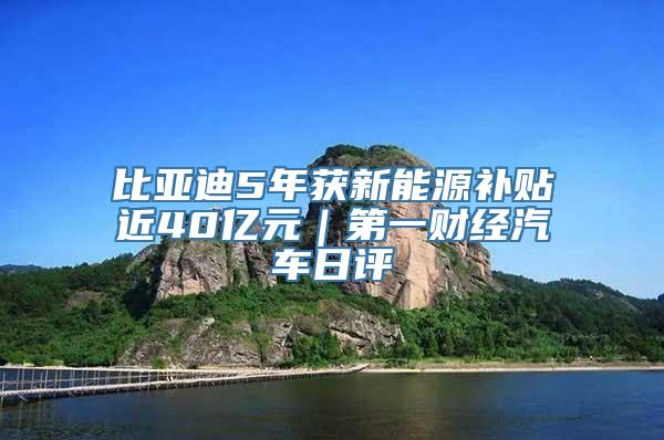 比亚迪5年获新能源补贴近40亿元｜第一财经汽车日评