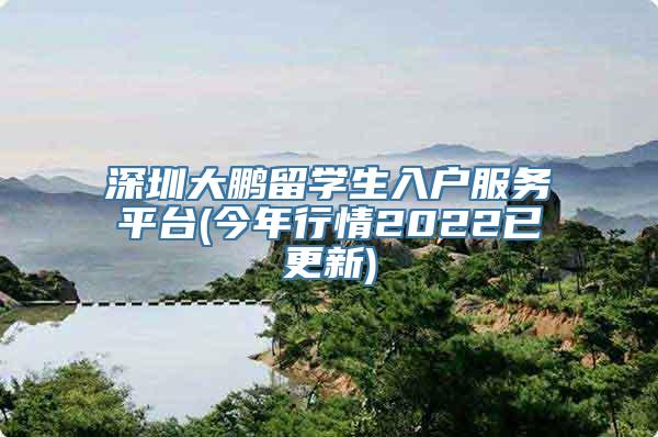 深圳大鹏留学生入户服务平台(今年行情2022已更新)