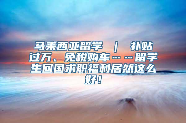 马来西亚留学 ｜ 补贴过万、免税购车……留学生回国求职福利居然这么好！