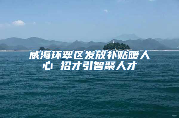 威海环翠区发放补贴暖人心 招才引智聚人才