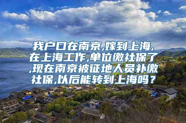 我户口在南京,嫁到上海,在上海工作,单位缴社保了,现在南京被征地人员补缴社保,以后能转到上海吗？