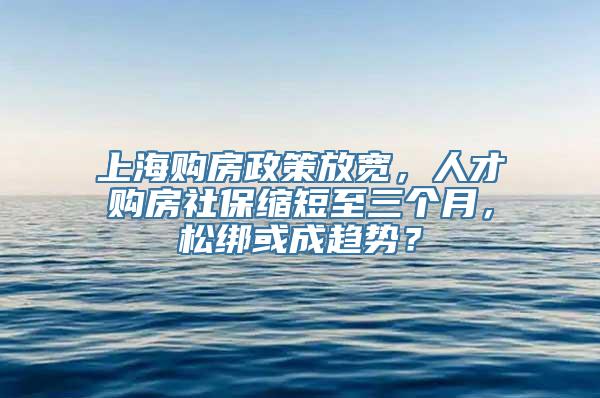 上海购房政策放宽，人才购房社保缩短至三个月，松绑或成趋势？