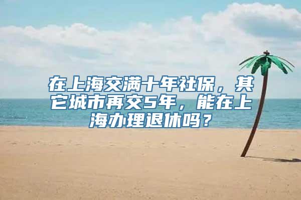 在上海交满十年社保，其它城市再交5年，能在上海办理退休吗？