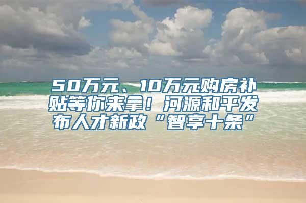 50万元、10万元购房补贴等你来拿！河源和平发布人才新政“智享十条”