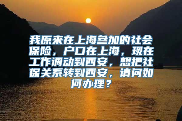 我原来在上海参加的社会保险，户口在上海，现在工作调动到西安，想把社保关系转到西安，请问如何办理？