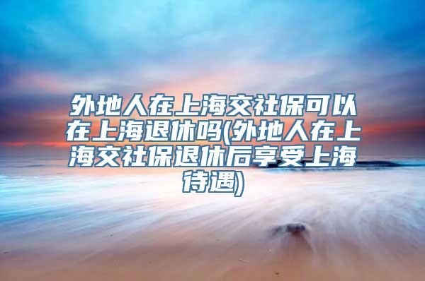 外地人在上海交社保可以在上海退休吗(外地人在上海交社保退休后享受上海待遇)