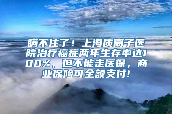 瞒不住了！上海质离子医院治疗癌症两年生存率达100%，但不能走医保，商业保险可全额支付!