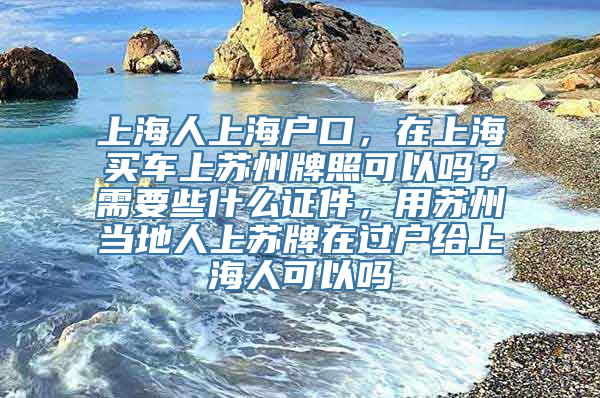 上海人上海户口，在上海买车上苏州牌照可以吗？需要些什么证件，用苏州当地人上苏牌在过户给上海人可以吗