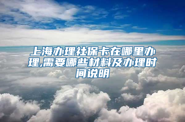 上海办理社保卡在哪里办理,需要哪些材料及办理时间说明