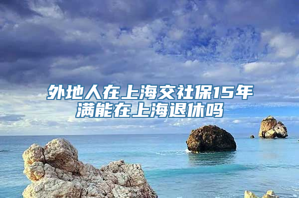 外地人在上海交社保15年满能在上海退休吗