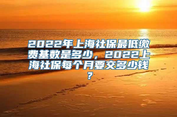 2022年上海社保最低缴费基数是多少，2022上海社保每个月要交多少钱？