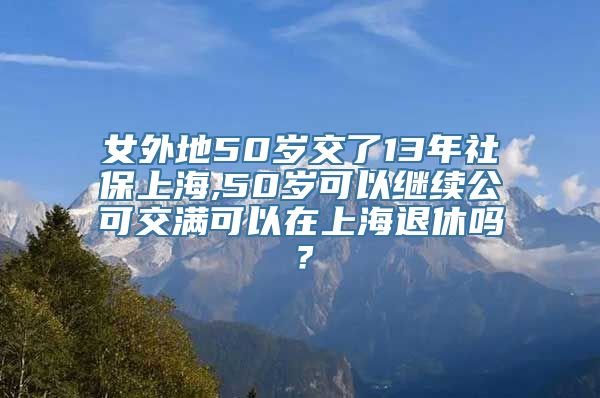 女外地50岁交了13年社保上海,50岁可以继续公可交满可以在上海退休吗？