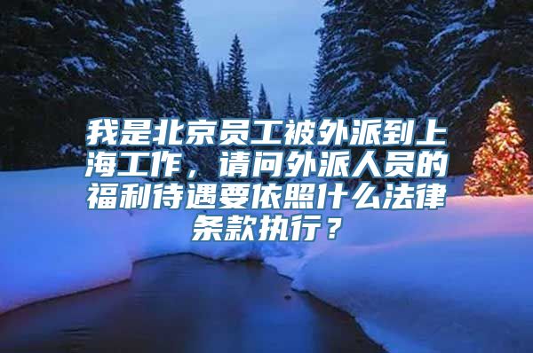 我是北京员工被外派到上海工作，请问外派人员的福利待遇要依照什么法律条款执行？