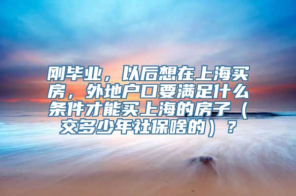 刚毕业，以后想在上海买房，外地户口要满足什么条件才能买上海的房子（交多少年社保啥的）？