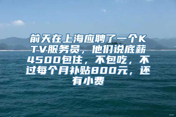 前天在上海应聘了一个KTV服务员，他们说底薪4500包住，不包吃，不过每个月补贴800元，还有小费