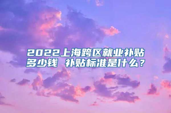 2022上海跨区就业补贴多少钱 补贴标准是什么？