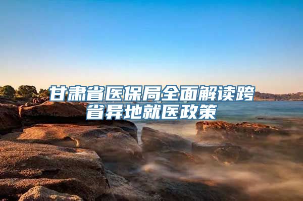 甘肃省医保局全面解读跨省异地就医政策