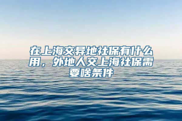 在上海交异地社保有什么用，外地人交上海社保需要啥条件