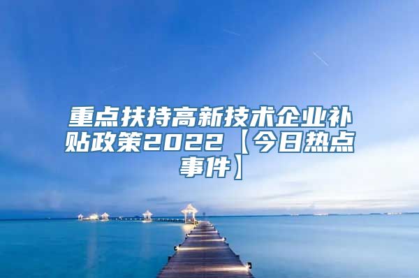 重点扶持高新技术企业补贴政策2022【今日热点事件】