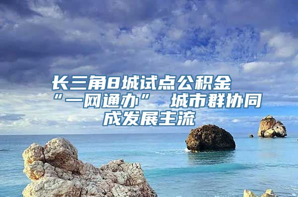 长三角8城试点公积金“一网通办” 城市群协同成发展主流