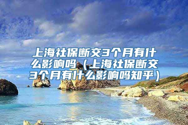 上海社保断交3个月有什么影响吗（上海社保断交3个月有什么影响吗知乎）