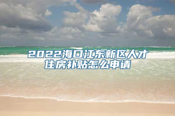 2022海口江东新区人才住房补贴怎么申请