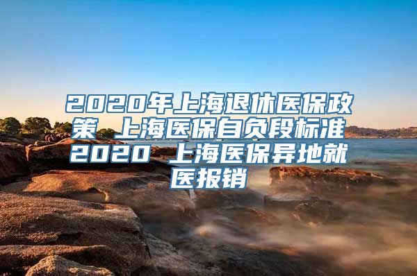 2020年上海退休医保政策 上海医保自负段标准2020 上海医保异地就医报销