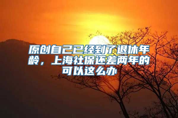 原创自己已经到了退休年龄，上海社保还差两年的可以这么办