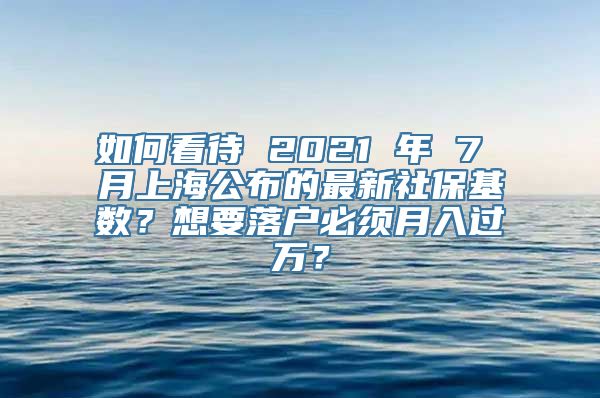 如何看待 2021 年 7 月上海公布的最新社保基数？想要落户必须月入过万？