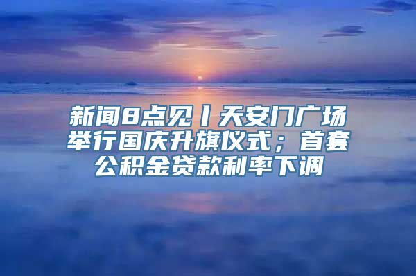 新闻8点见丨天安门广场举行国庆升旗仪式；首套公积金贷款利率下调