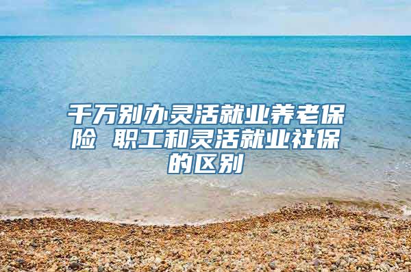 千万别办灵活就业养老保险 职工和灵活就业社保的区别