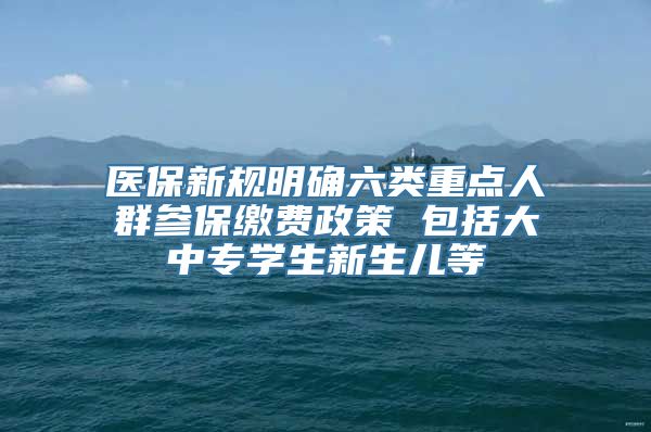 医保新规明确六类重点人群参保缴费政策 包括大中专学生新生儿等