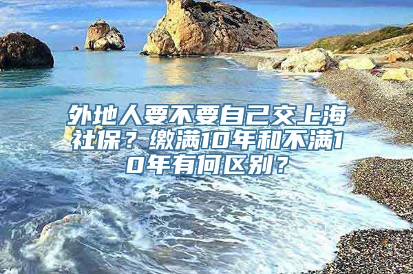 外地人要不要自己交上海社保？缴满10年和不满10年有何区别？