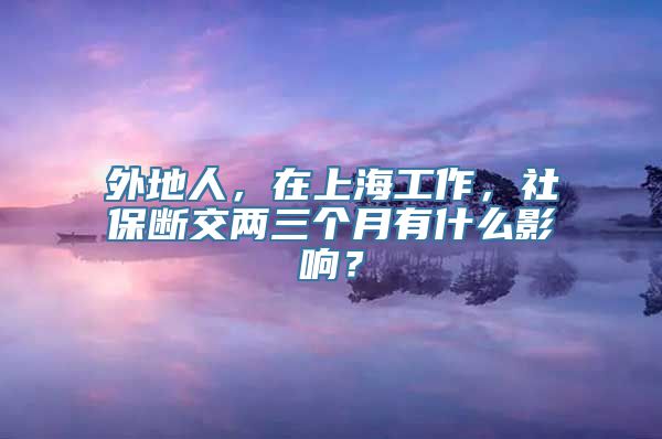 外地人，在上海工作，社保断交两三个月有什么影响？