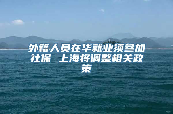 外籍人员在华就业须参加社保 上海将调整相关政策