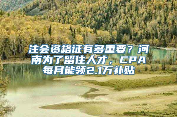 注会资格证有多重要？河南为了留住人才，CPA每月能领2.1万补贴