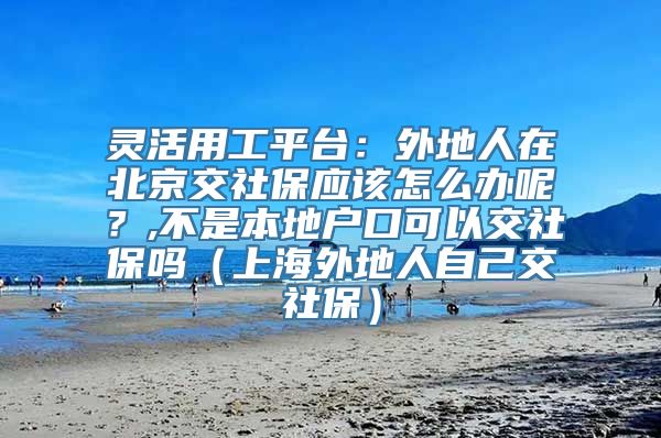 灵活用工平台：外地人在北京交社保应该怎么办呢？,不是本地户口可以交社保吗（上海外地人自己交社保）