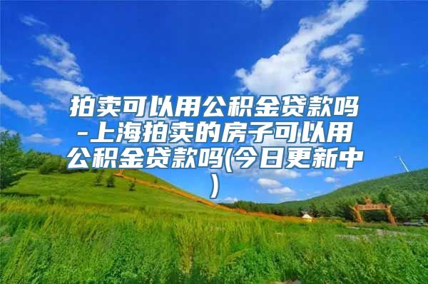 拍卖可以用公积金贷款吗-上海拍卖的房子可以用公积金贷款吗(今日更新中)