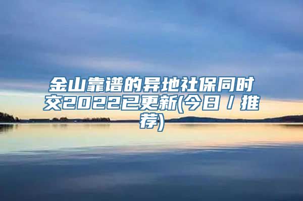 金山靠谱的异地社保同时交2022已更新(今日／推荐)