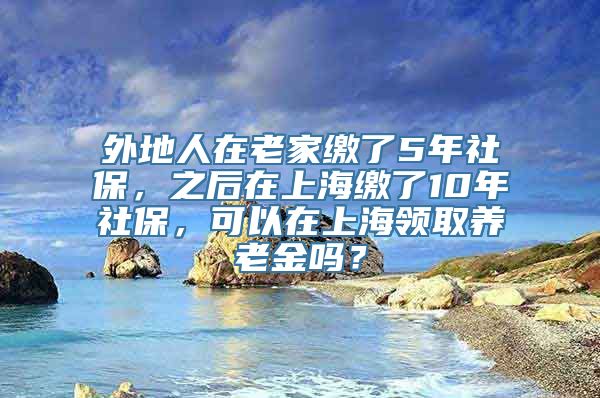 外地人在老家缴了5年社保，之后在上海缴了10年社保，可以在上海领取养老金吗？