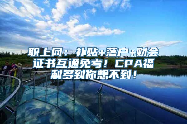 职上网：补贴+落户+财会证书互通免考！CPA福利多到你想不到！