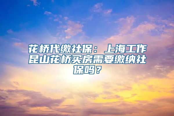 花桥代缴社保：上海工作昆山花桥买房需要缴纳社保吗？